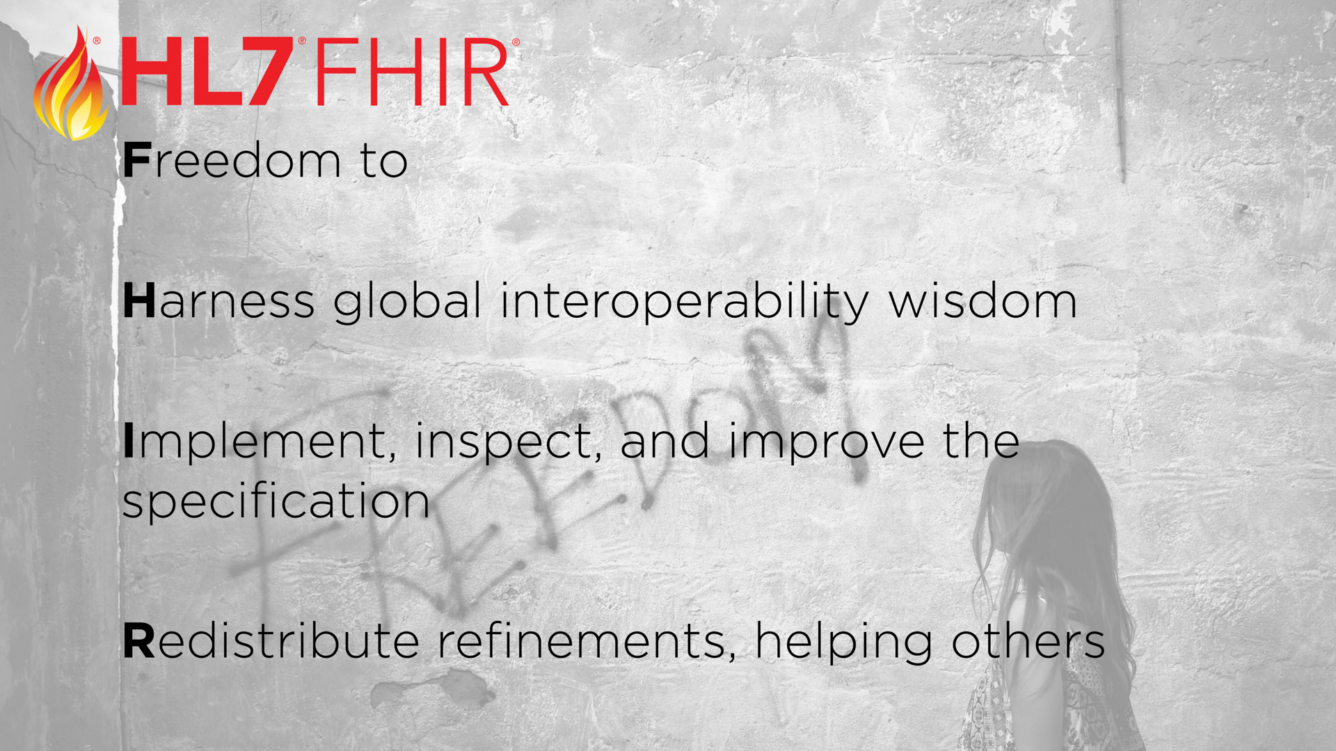 FHIR represents other kinds of freedoms, including the</p>
<p>Freedom to</p>
<p>Harness consensus global interoperability wisdom for products, services, and personal professional development — whether you’ve been at this for decades or you’re a health tech newcomer.</p>
<p>Implement, inspect, and improve the specification and its open source reference implementations</p>
<p>Redistribute refinements publicly, to help others